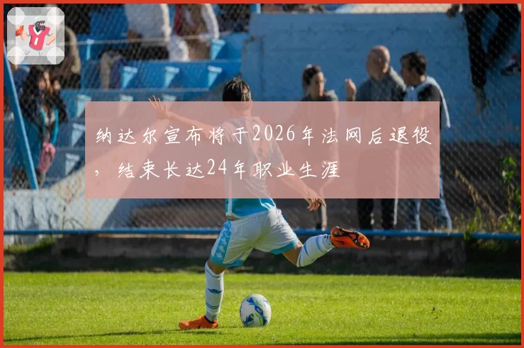纳达尔宣布将于2026年法网后退役，结束长达24年职业生涯
