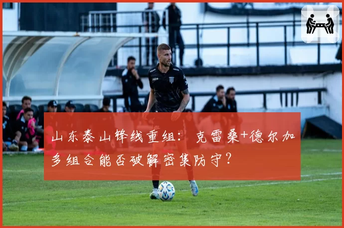 山东泰山锋线重组:克雷桑+德尔加多组合能否破解密集防守?