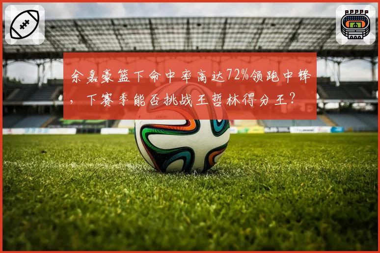 余嘉豪篮下命中率高达72%领跑中锋，下赛季能否挑战王哲林得分王？