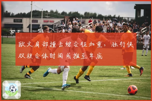 欧文肩部撞击综合征加重,独行侠双核合体时间或推至年底