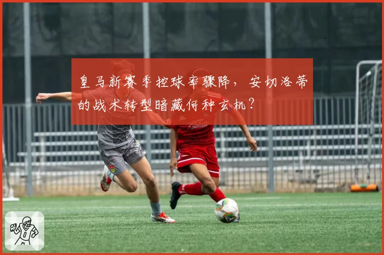 皇马新赛季控球率骤降,安切洛蒂的战术转型暗藏何种玄机?