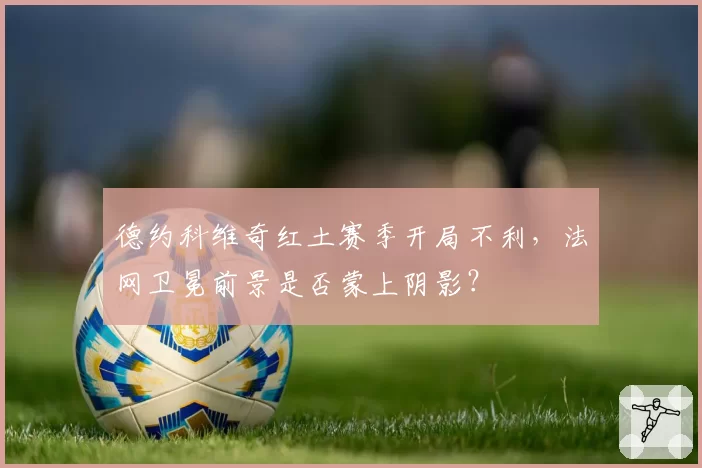 德约科维奇红土赛季开局不利,法网卫冕前景是否蒙上阴影?