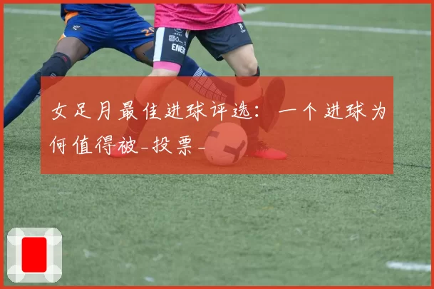 女足月最佳进球评选:一个进球为何值得被_投票_