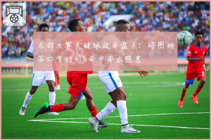 东部决赛关键球效率盘点:塔图姆第四节的41%命中率成隐患