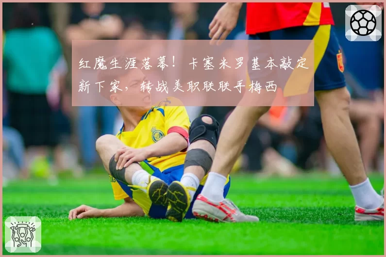 红魔生涯落幕!卡塞米罗基本敲定新下家,转战美职联联手梅西