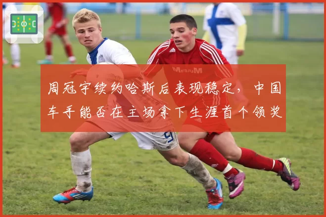 周冠宇续约哈斯后表现稳定,中国车手能否在主场拿下生涯首个领奖台?