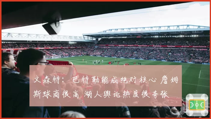 文森特：巴特勒能成绝对核心 詹姆斯球商很高 湖人舆论热度很夸张