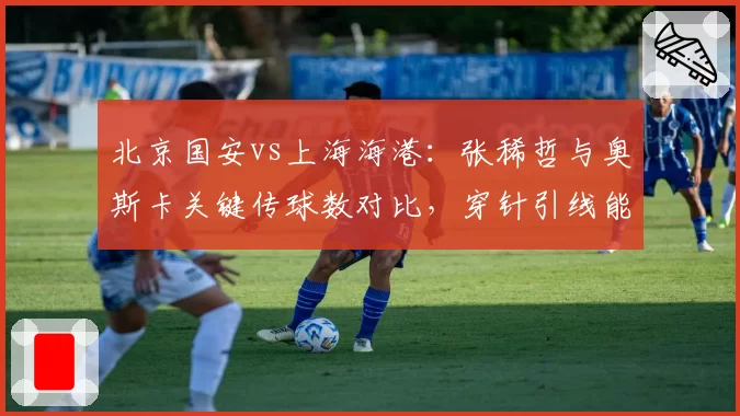 北京国安vs上海海港:张稀哲与奥斯卡关键传球数对比,穿针引线能力谁更胜出?