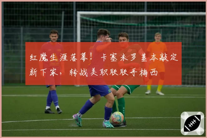 红魔生涯落幕！卡塞米罗基本敲定新下家，转战美职联联手梅西
