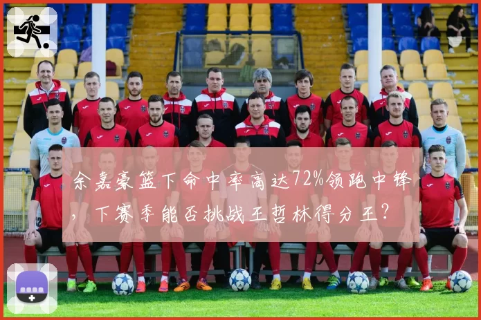 余嘉豪篮下命中率高达72%领跑中锋,下赛季能否挑战王哲林得分王?