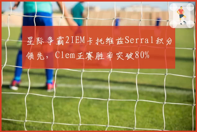 星际争霸2IEM卡托维兹Serral积分领先，Clem正赛胜率突破80%