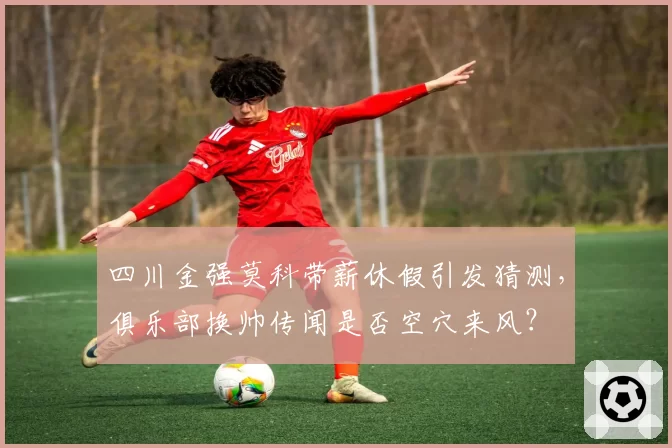 四川金强莫科带薪休假引发猜测，俱乐部换帅传闻是否空穴来风？
