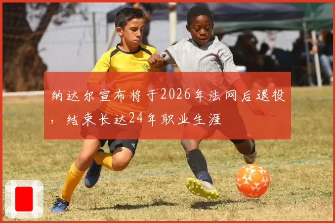 纳达尔宣布将于2026年法网后退役，结束长达24年职业生涯