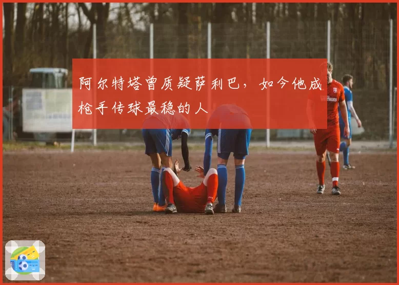 阿尔特塔曾质疑萨利巴，如今他成枪手传球最稳的人