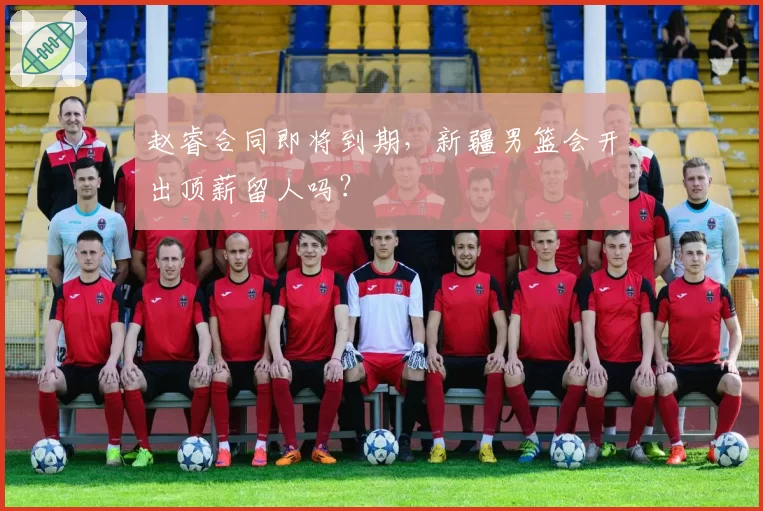 赵睿合同即将到期,新疆男篮会开出顶薪留人吗?