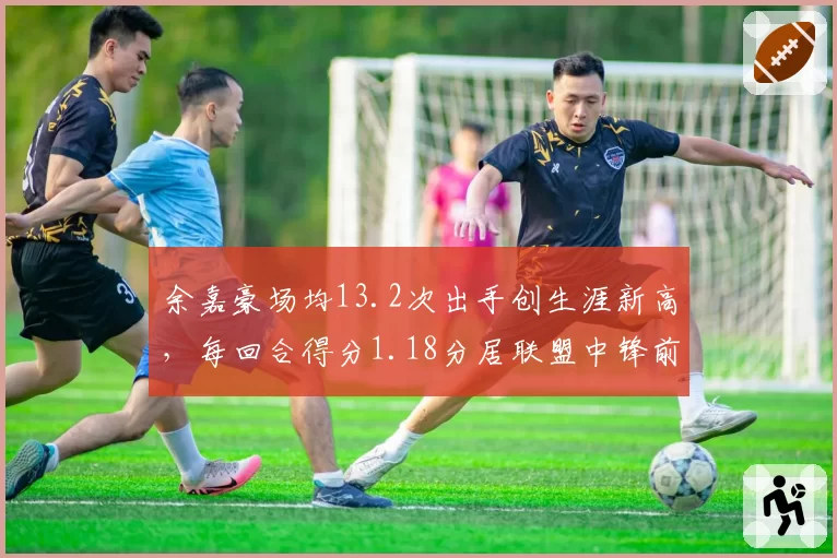 余嘉豪场均13.2次出手创生涯新高，每回合得分1.18分居联盟中锋前五__br_