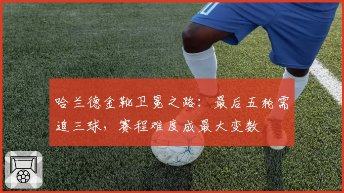 哈兰德金靴卫冕之路:最后五轮需追三球,赛程难度成最大变数