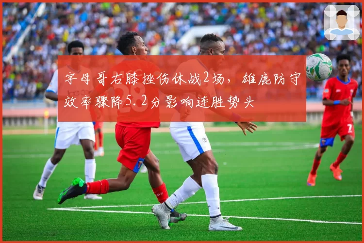 字母哥右膝挫伤休战2场，雄鹿防守效率骤降5.2分影响连胜势头