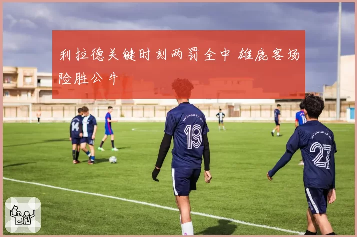 利拉德关键时刻两罚全中 雄鹿客场险胜公牛
