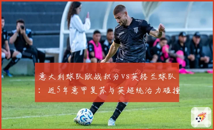 意大利球队欧战积分vs英格兰球队：近5年意甲复苏与英超统治力碰撞