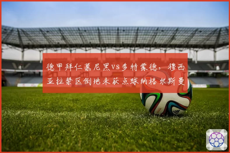 德甲拜仁慕尼黑vs多特蒙德，穆西亚拉禁区倒地未获点球纳格尔斯曼炮轰裁判