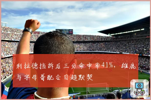 利拉德挡拆后三分命中率41%，雄鹿与字母哥配合日趋默契