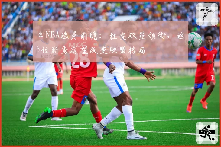年NBA选秀前瞻：杜克双星领衔，这5位新秀有望改变联盟格局