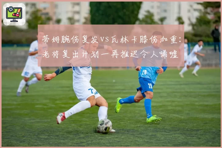 蒂姆腕伤复发vs瓦林卡膝伤加重：老将复出计划一再推迟令人唏嘘