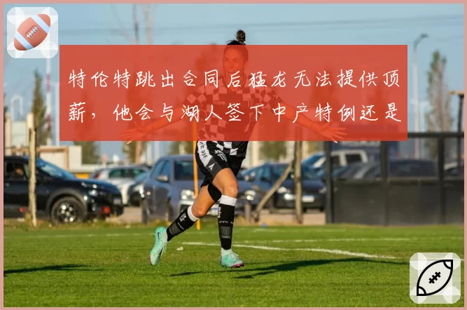特伦特跳出合同后猛龙无法提供顶薪，他会与湖人签下中产特例还是先签后换？