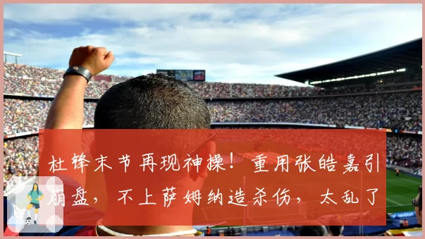 杜锋末节再现神操！重用张皓嘉引崩盘，不上萨姆纳造杀伤，太乱了