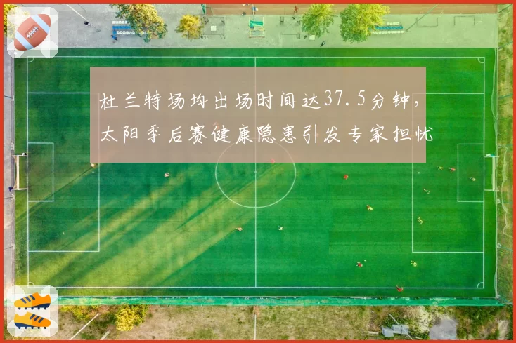 杜兰特场均出场时间达37.5分钟，太阳季后赛健康隐患引发专家担忧