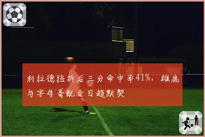 利拉德挡拆后三分命中率41%,雄鹿与字母哥配合日趋默契