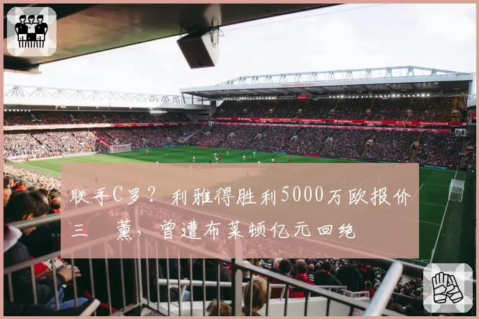 联手C罗？利雅得胜利5000万欧报价三笘薰，曾遭布莱顿亿元回绝