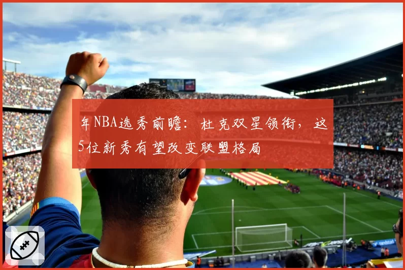 年NBA选秀前瞻：杜克双星领衔，这5位新秀有望改变联盟格局