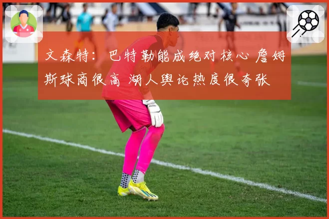 文森特：巴特勒能成绝对核心 詹姆斯球商很高 湖人舆论热度很夸张