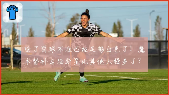 除了罚球不准已经足够出色了！魔术替补后场新星比其他人强多了？