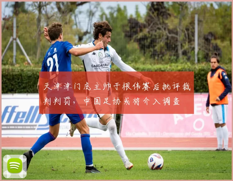 天津津门虎主帅于根伟赛后批评裁判判罚，中国足协或将介入调查