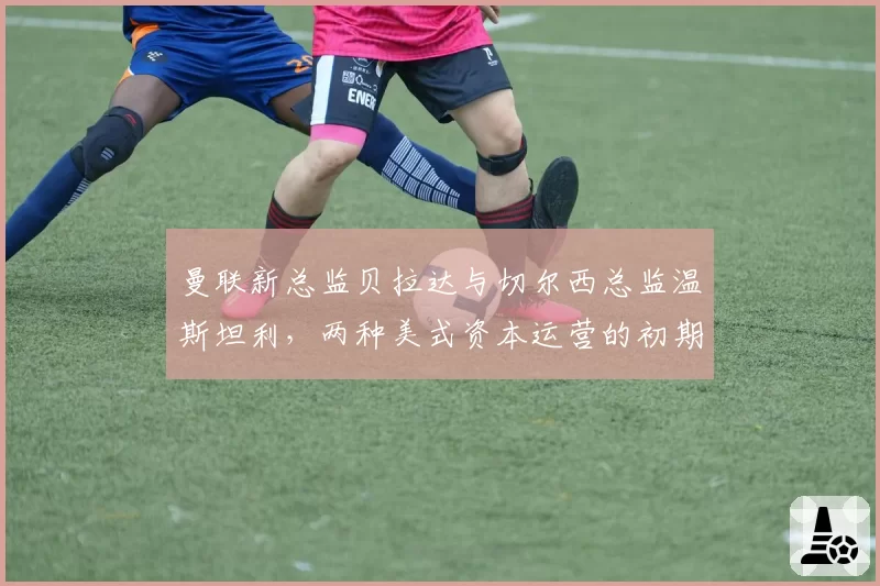 曼联新总监贝拉达与切尔西总监温斯坦利,两种美式资本运营的初期成效对比