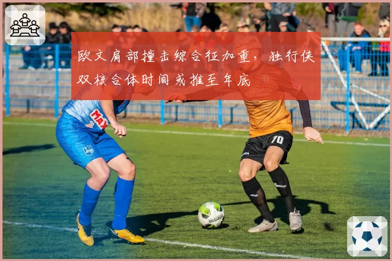 欧文肩部撞击综合征加重,独行侠双核合体时间或推至年底