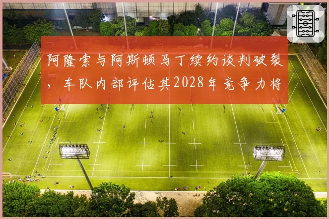 阿隆索与阿斯顿马丁续约谈判破裂，车队内部评估其2028年竞争力将断崖下滑