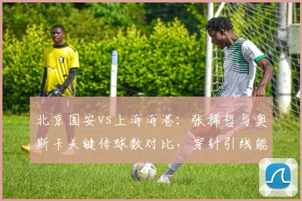 北京国安vs上海海港：张稀哲与奥斯卡关键传球数对比，穿针引线能力谁更胜出？
