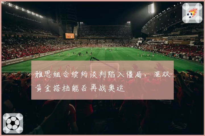 雅思组合续约谈判陷入僵局，混双黄金搭档能否再战奥运