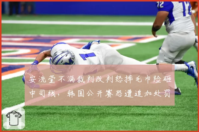 安洗莹不满裁判改判怒摔毛巾险砸中司线，韩国公开赛恐遭追加处罚