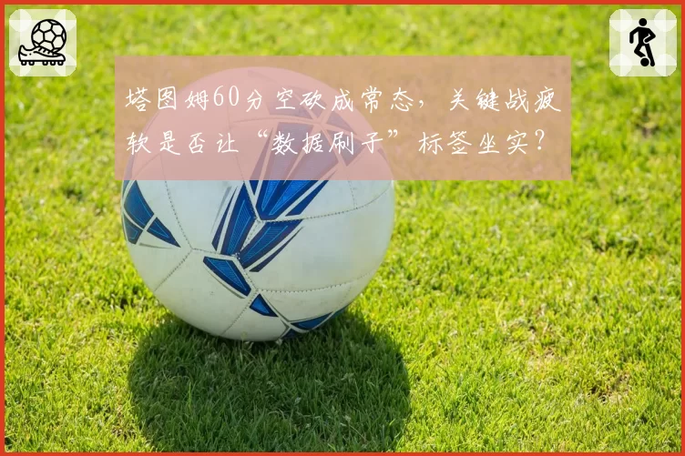 塔图姆60分空砍成常态，关键战疲软是否让“数据刷子”标签坐实？