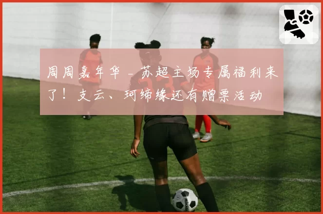 周周嘉年华 _ 苏超主场专属福利来了！支云、珂缔缘还有赠票活动