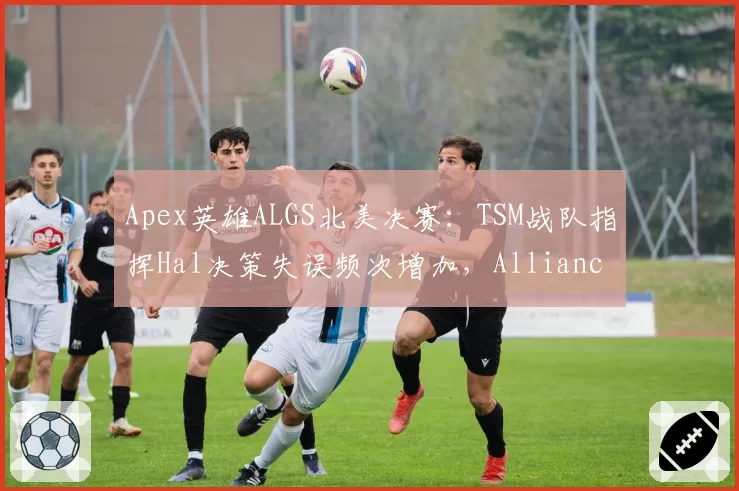 Apex英雄ALGS北美决赛：TSM战队指挥Hal决策失误频次增加，Alliance战队狙击点控制效率形成压制
