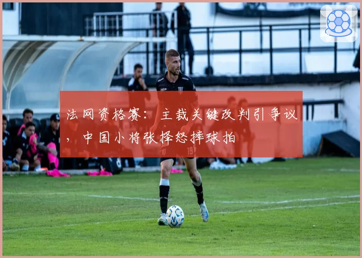 法网资格赛：主裁关键改判引争议，中国小将张择怒摔球拍