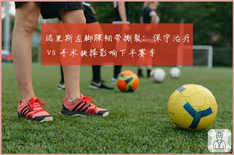 诺里斯左脚踝韧带撕裂:保守治疗 vs 手术抉择影响下半赛季