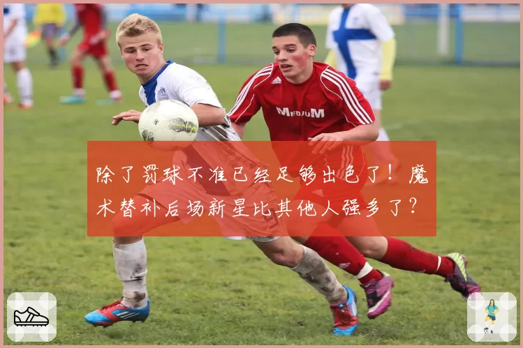 除了罚球不准已经足够出色了！魔术替补后场新星比其他人强多了？