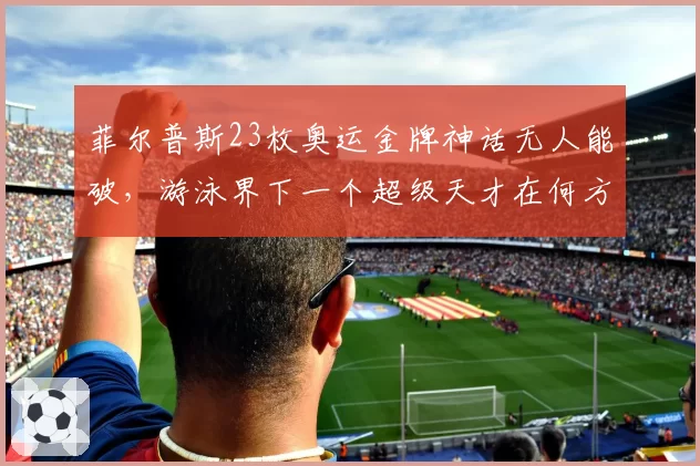 菲尔普斯23枚奥运金牌神话无人能破，游泳界下一个超级天才在何方？